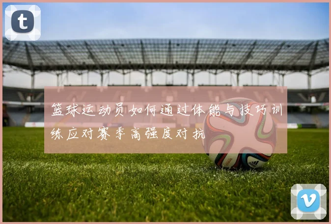 篮球运动员如何通过体能与技巧训练应对赛季高强度对抗
