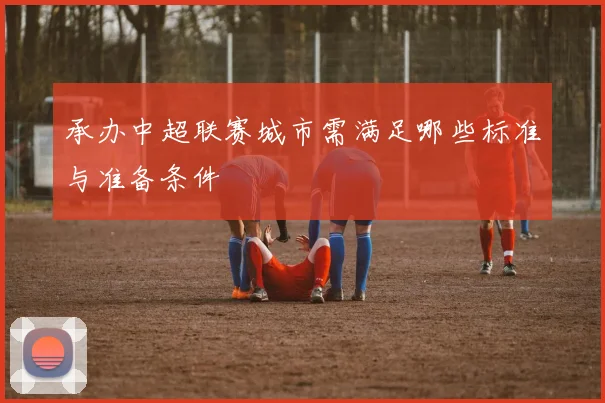 承办中超联赛城市需满足哪些标准与准备条件