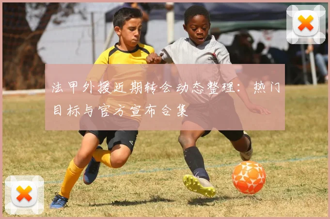 法甲外援近期转会动态整理：热门目标与官方宣布合集