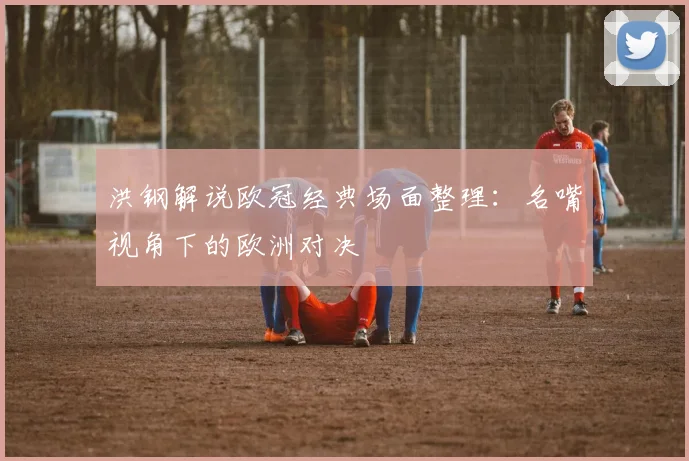 洪钢解说欧冠经典场面整理：名嘴视角下的欧洲对决