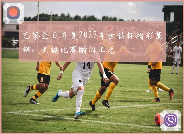 巴黎圣日耳曼2023年世俱杯精彩集锦，关键比赛瞬间汇总